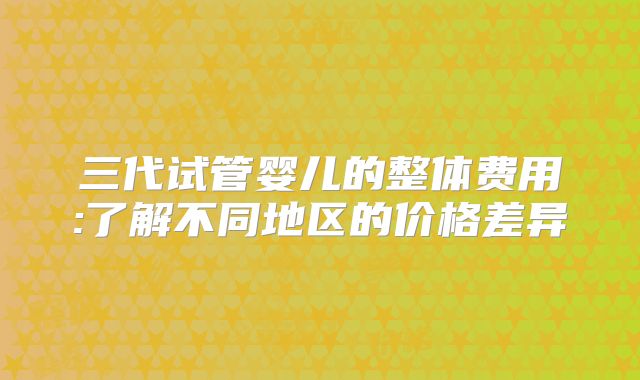三代试管婴儿的整体费用:了解不同地区的价格差异