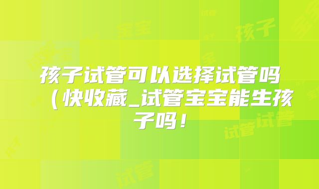 孩子试管可以选择试管吗(快收藏_试管宝宝能生孩子吗!