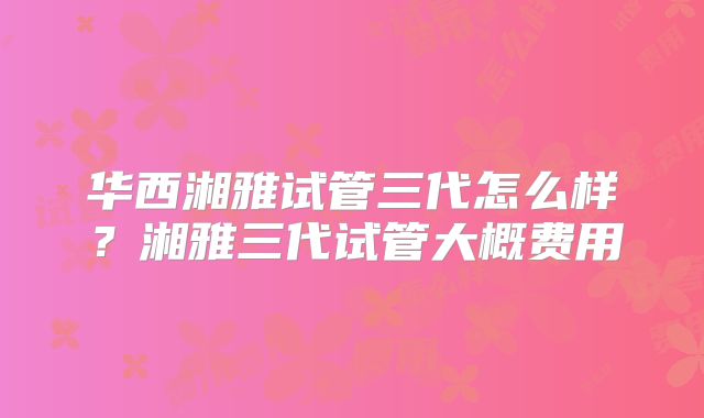 华西湘雅试管三代怎么样?湘雅三代试管大概费用
