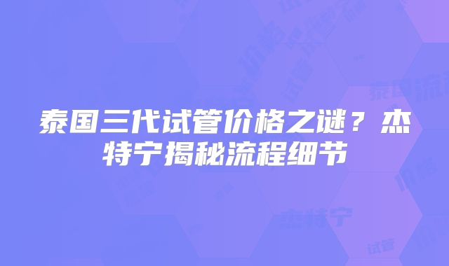 泰国三代试管价格之谜?杰特宁揭秘流程细节