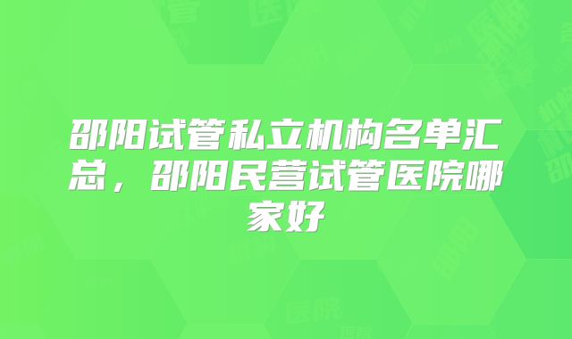 邵阳试管私立机构名单汇总，邵阳民营试管医院哪家好