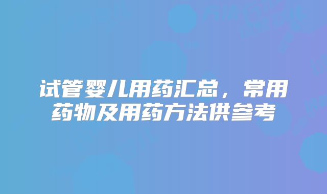 试管婴儿用药汇总,常用药物及用药方法供参考