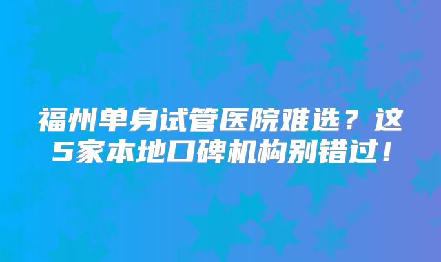 福州单身试管医院难选？这5家本地口碑机构别错过！