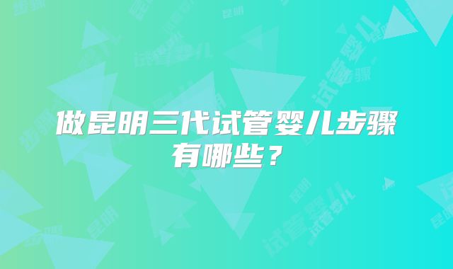 做昆明三代试管婴儿步骤有哪些?