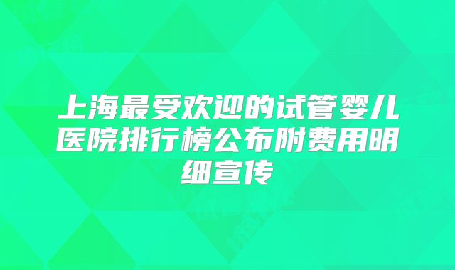 上海最受欢迎的试管婴儿医院排行榜公布附费用明细宣传