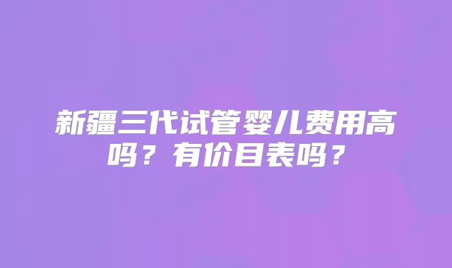 新疆三代试管婴儿费用高吗？有价目表吗？