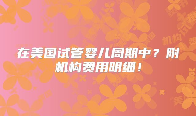在美国试管婴儿周期中?附机构费用明细!
