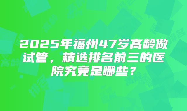 2025年福州47岁高龄做试管，精选排名前三的医院究竟是哪些？