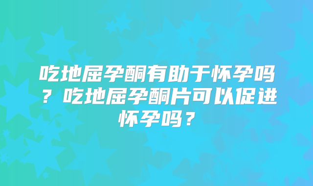 吃地屈孕酮有助于怀孕吗？吃地屈孕酮片可以促进怀孕吗？