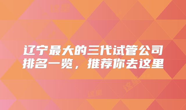辽宁最大的三代试管公司排名一览，推荐你去这里