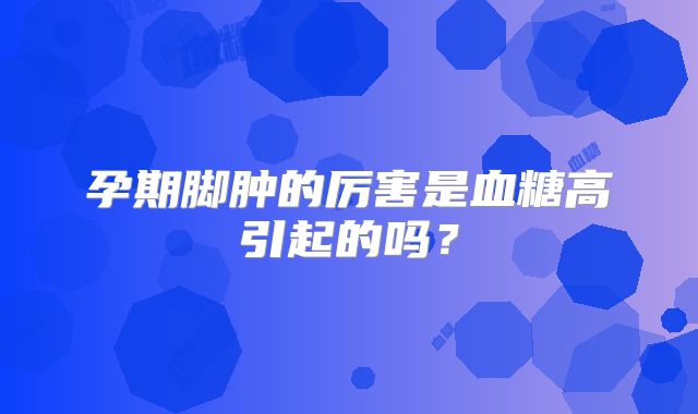 孕期脚肿的厉害是血糖高引起的吗？