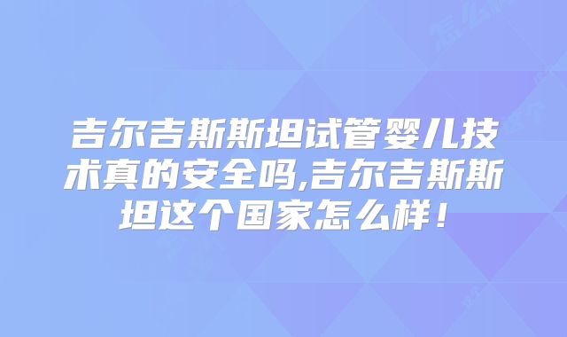 吉尔吉斯斯坦试管婴儿技术真的安全吗,吉尔吉斯斯坦这个国家怎么样！