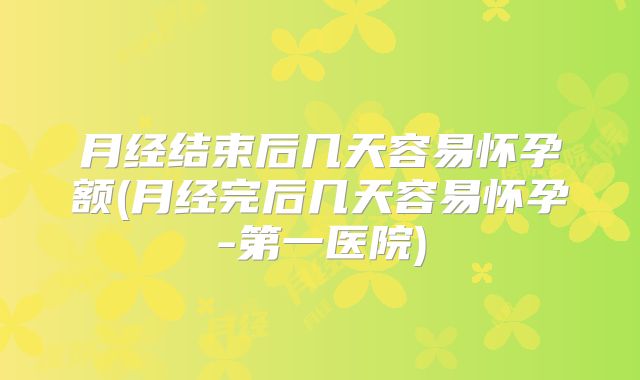 月经结束后几天容易怀孕额(月经完后几天容易怀孕-第一医院)