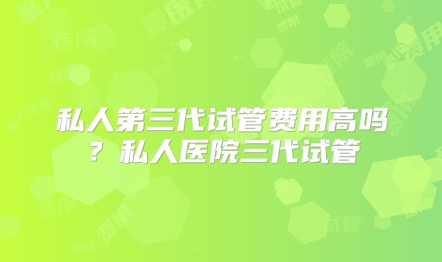 私人第三代试管费用高吗？私人医院三代试管