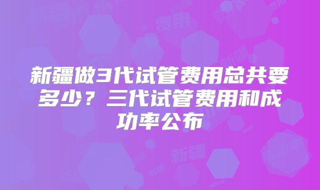 新疆做3代试管费用总共要多少？三代试管费用和成功率公布