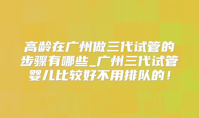 高龄在广州做三代试管的步骤有哪些_广州三代试管婴儿比较好不用排队的!