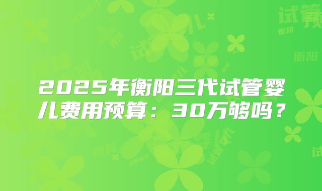 2025年衡阳三代试管婴儿费用预算：30万够吗？
