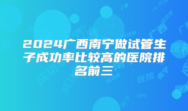 2024广西南宁做试管生子成功率比较高的医院排名前三