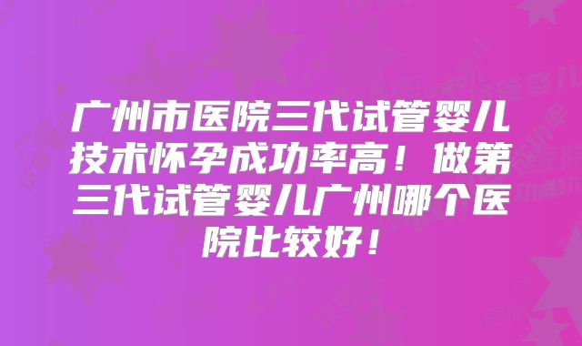 广州市医院三代试管婴儿技术怀孕成功率高！做第三代试管婴儿广州哪个医院比较好！