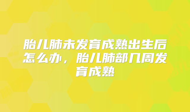 胎儿肺未发育成熟出生后怎么办,胎儿肺部几周发育成熟