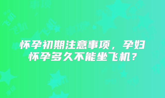 怀孕初期注意事项,孕妇怀孕多久不能坐飞机?