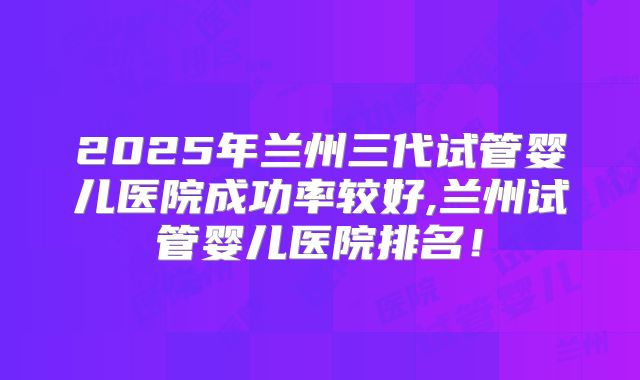 2025年兰州三代试管婴儿医院成功率较好,兰州试管婴儿医院排名!