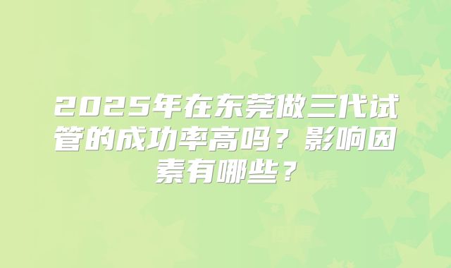 2025年在东莞做三代试管的成功率高吗？影响因素有哪些？