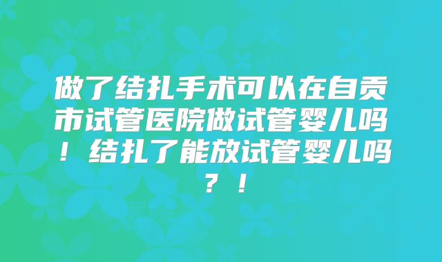 做了结扎手术可以在自贡市试管医院做试管婴儿吗!结扎了能放试管婴儿吗?!