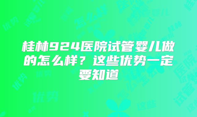 桂林924医院试管婴儿做的怎么样？这些优势一定要知道