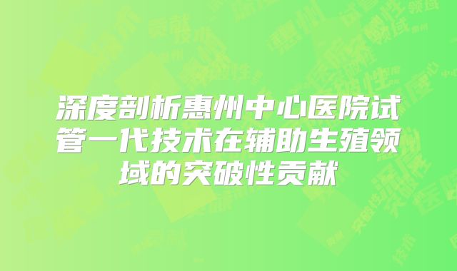 深度剖析惠州中心医院试管一代技术在辅助生殖领域的突破性贡献