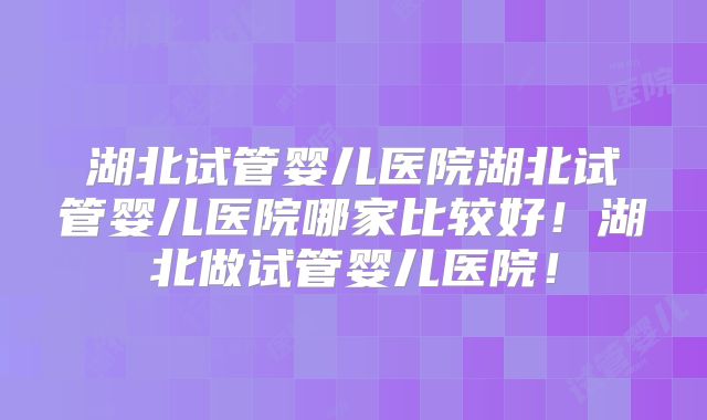 湖北试管婴儿医院湖北试管婴儿医院哪家比较好！湖北做试管婴儿医院！