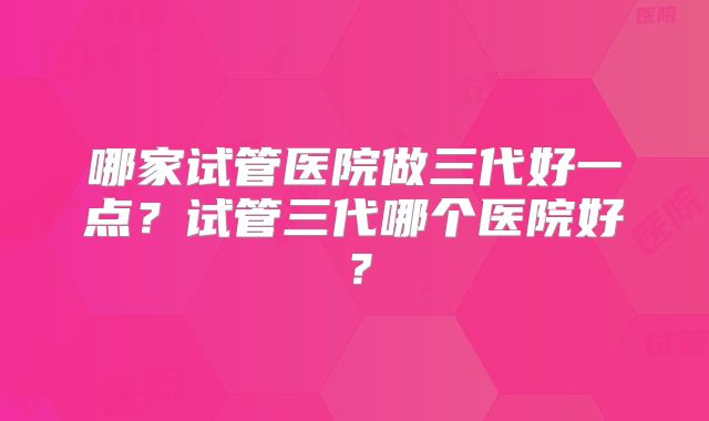 哪家试管医院做三代好一点？试管三代哪个医院好？