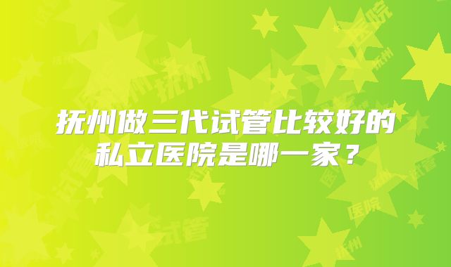 抚州做三代试管比较好的私立医院是哪一家？