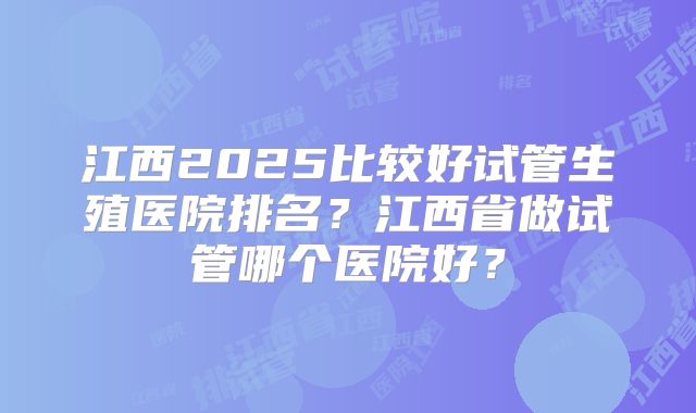 江西2025比较好试管生殖医院排名？江西省做试管哪个医院好？