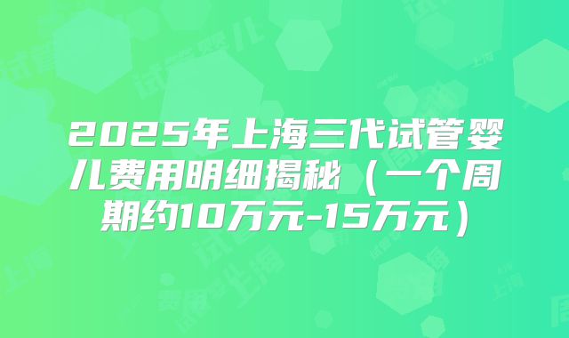 2025年上海三代试管婴儿费用明细揭秘(一个周期约10万元-15万元)