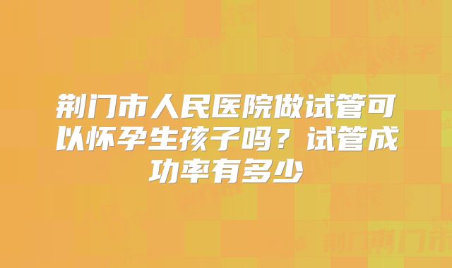 荆门市人民医院做试管可以怀孕生孩子吗？试管成功率有多少