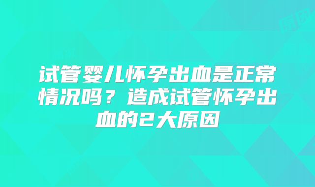 试管婴儿怀孕出血是正常情况吗？造成试管怀孕出血的2大原因