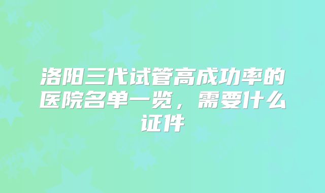 洛阳三代试管高成功率的医院名单一览,需要什么证件