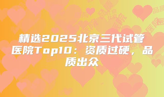 精选2025北京三代试管医院Top10：资质过硬，品质出众