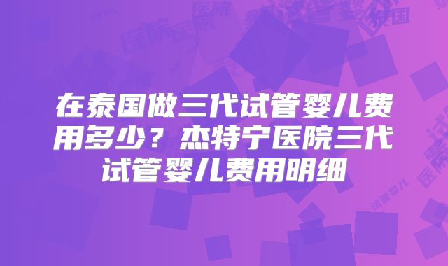 在泰国做三代试管婴儿费用多少?杰特宁医院三代试管婴儿费用明细