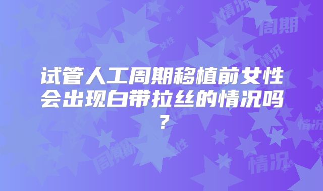 试管人工周期移植前女性会出现白带拉丝的情况吗？