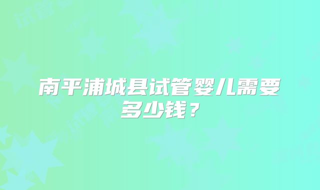 南平浦城县试管婴儿需要多少钱?