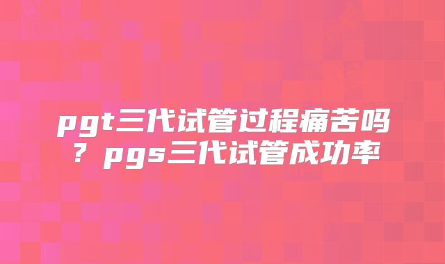 pgt三代试管过程痛苦吗？pgs三代试管成功率