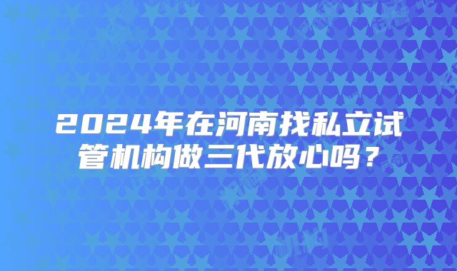 2024年在河南找私立试管机构做三代放心吗？