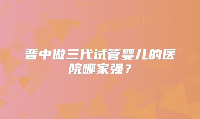 晋中做三代试管婴儿的医院哪家强?