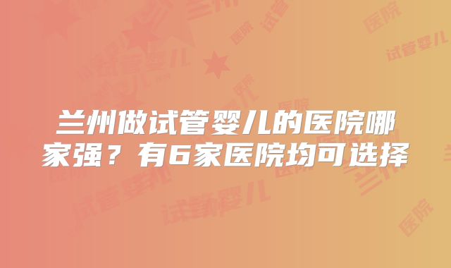 兰州做试管婴儿的医院哪家强？有6家医院均可选择