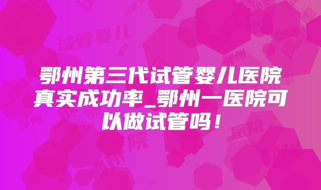 鄂州第三代试管婴儿医院真实成功率_鄂州一医院可以做试管吗!