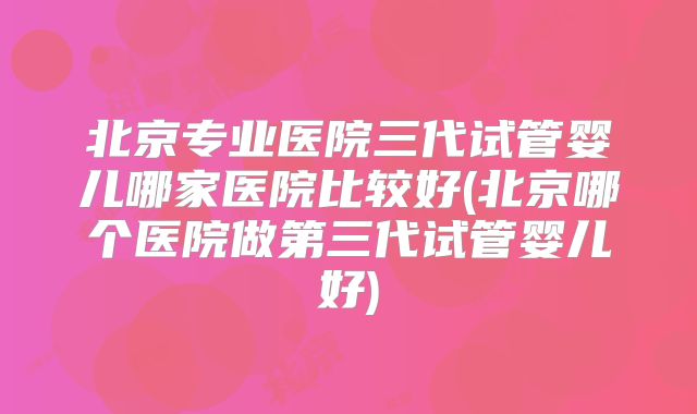 北京专业医院三代试管婴儿哪家医院比较好(北京哪个医院做第三代试管婴儿好)
