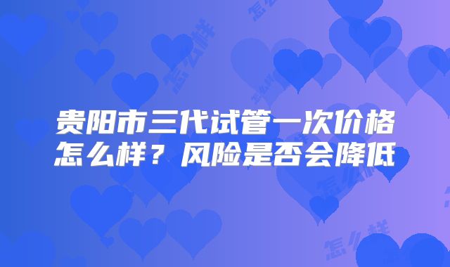 贵阳市三代试管一次价格怎么样？风险是否会降低