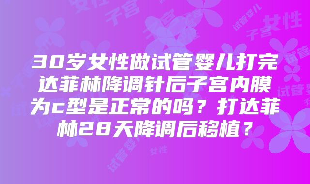 30岁女性做试管婴儿打完达菲林降调针后子宫内膜为c型是正常的吗？打达菲林28天降调后移植？